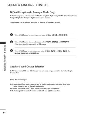 Page 86
84
SOUND & LANGUAGE CONTROL
SOUND & LANGUAGE CONTROL
NICAM Reception (In Analogue Mode Only)
When NICAM mono is received, you can select  N
N
I
IC
C A
AM
M  
 M
M O
ON
NO
O
or  F
F
M
M  
 M
M O
ON
NO
O
.
When  NICAM stereo is received, you can select  N
N
I
IC
C A
AM
M  
 S
S T
T E
ER
R E
EO
O
or  F
F
M
M  
 M
M O
ON
NO
O
. 
If the stereo signal is weak, switch to  F
F
M
M  
 m
m o
on
no
o
.
When  NICAM dual is received, you can select  N
N
I
IC
C A
AM
M  
 D
D U
UA
AL
L 
 I
I
,  N
N
I
IC
C A
AM
M  
 D...