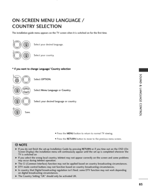 Page 87
85
SOUND & LANGUAGE CONTROL
ON-SCREEN MENU LANGUAGE / 
COUNTRY SELECTION
The installation guide menu appears on the TV screen when it is switched on for the first time.* *  
 I
If
f  
  y
y o
o u
u 
 w
w a
an
n t
t 
 t
t o
o  
 c
c h
h a
an
n g
ge
e 
 L
L a
a n
n g
gu
u a
ag
g e
e/
/ 
 C
C o
ou
un
n t
tr
ry
y  
 s
s e
e l
le
e c
ct
ti
io
o n
n
NOTE
!

G
GIf you do not finish the set-up Installation Guide by pressing RETURNor if you time out on the OSD (On
Screen Display) the installation menu will...