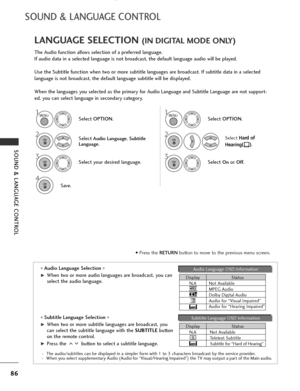 Page 88
86
SOUND & LANGUAGE CONTROL
SOUND & LANGUAGE CONTROL
The Audio function allows selection of a preferred language.
If audio data in a selected language is not broadcast, the default language audio will be played.
Use the Subtitle function when two or more subtitle languages are broadcast. If subtitle data in a selected
language is not broadcast, the default language subtitle will be displayed.
When the languages you selected as the primary for Audio Language and Subtitle Language are not support-
ed, you...