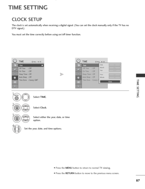 Page 89
87
TIME SETTING
TIME SETTING

Clock
Off Time : Off
On Time : Off
Sleep Timer : Off
Auto Sleep : Off
Time Zone : Canary GMT
TIMEMove
OK
Clock
The clock is set automatically when receiving a digital signal. (You can set the clock manually only if the TV has no
DTV signal.)
You must set the time correctly before using on/off timer function.
CLOCK SETUP
Select TIME.
2
Select  Clock.

1
3Select either the year, date, or time
option.
4Set the year, date, and time options.

Clock
Off Time : Off
On Time : Off...