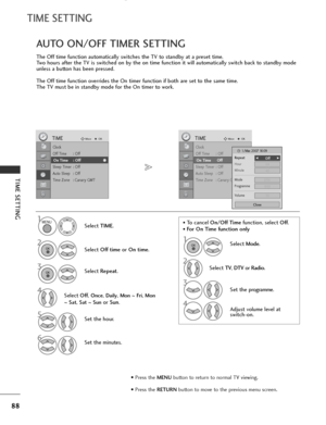 Page 90
88
TIME SETTING
TIME SETTING
The Off time function automatically switches the TV to standby at a preset time.
Two hours after the TV is switched on by the on time function it will automatically switch back to standby mode
unless a button has been pressed.
The Off time function overrides the On timer function if both are set to the same time.
The TV must be in standby mode for the On timer to work.
AUTO ON/OFF TIMER SETTING

Clock
Off Time : Off
On Time : Off
Sleep Timer : Off
Auto Sleep : Off
Time Zone...