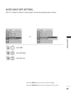 Page 91
89
TIME SETTING
If the TV is switched on and there is no input signal, it will switch off automatically after 10 minutes.
AUTO SHUT-OFF SETTING

Clock
Off Time : Off
On Time : Off
Sleep Timer : Off
Auto Sleep : Off
Time Zone : Canary GMT
TIMEMove
OK
Auto Sleep : Off
Select TIME.
2
Select  Auto Sleep .

1
3
Select Offor On .

Clock
Off Time : Off
On Time : Off
Sleep Timer : Off
Auto Sleep : Off
Time Zone : Canary GMT
TIMEMove
OK
Auto Sleep : OffOff
OnOff

MENU
OK 
OK 
• Press the  MENUbutton to return to...