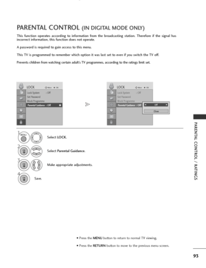 Page 95
93
PARENTAL CONTROL / RATINGS
This function operates according to information from the broadcasting station. Therefore if the signal has
incorrect information, this function does not operate.
A password is required to gain access to this menu.
This TV is programmed to remember which option it was last set to even if you switch the TV off.
Prevents children from watching certain adult’s TV programmes, according to the ratings limit set.
PARENTAL CONTROL (IN DIGITAL MODE ONLY)
Select LOCK.
2
Select...