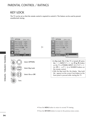Page 96
94
PARENTAL CONTROL / RATINGS
PARENTAL CONTROL / RATINGS
The TV can be set so that the remote control is required to control it. This feature can be used to prevent
unauthorized viewing.
KEY LOCK
Select OPTION .
2
Select Key Lock .
3
Select On or Off .
4
Save.

1

Menu Language : English
Audio Language : English
Subtitle Language : English
Hard of Hearing
\(\)Off
Country :UK
Input Label
SIMPLINK : On
Key Lock : Off

OPTIONMove
OK
EKey Lock : Off

Menu Language : English
Audio Language : English
Subtitle...