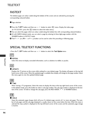 Page 98
96
TELETEXT
TELETEXT
SPECIAL TELETEXT FUNCTIONSFASTEXT
The teletext pages are colour coded along the bottom of the screen and are selected by pressing the 
corresponding coloured button.
A APage selection
Press the  T
T
.
.O
O P
PT
T  
 
button and then use  button to select  menu. Display the index page. 
(In 19/22LS4D *, press the  button to select the index menu.)
You can select the pages which are colour coded along the bottom line with corresponding coloured buttons.
AS with SIMPLE teletext mode,...