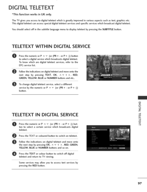 Page 99
97
DIGITAL TELETEXT
DIGITAL TELETEXT
Press the numeric or P (or (PR + -  or P + - )) button
to select a digital service which broadcasts digital teletext. 
To know which are digital teletext services, refer to the
EPG service list. 
Follow the indications on digital teletext and move onto the
next step by pressing  TEXT, OK , ,  RED,
GREEN , YELLOW , BLUE or NUMBER buttons and etc.. 
To change digital teletext service, select a different 
service by the numeric or  P (or (PR + -  or P + - ))
button....