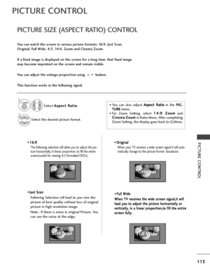 Page 115113
PICTURE CONTROL• 1
1
6
6:
:9
9
The following selection will allow you to adjust the pic-
ture horizontally, in linear proportion, to fill the entire
screen(useful for viewing 4:3 formatted DVDs).
•  J J
u
u s
st
t 
 S
S c
ca
a n
n
Following Selection will lead to you view the
picture of best quality without loss of original
picture in high resolution image.
Note : If there is noise in original Picture, You
can see the noise at the edge.
•  O O
r
ri
ig
g i
in
n a
al
l 
 
When your TV receives a wide...