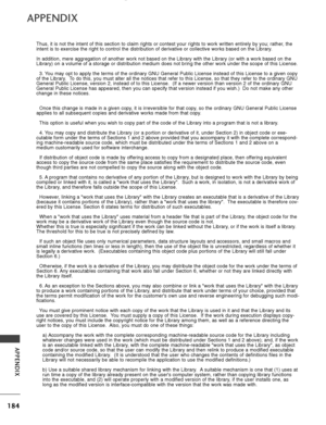 Page 186184
APPENDIX
APPENDIX
Thus, it is not the intent of this section to claim rights or contest yo\
ur rights to work written entirely by you; rather, the
intent is to exercise the right to control the distribution of derivativ\
e or collective works based on the Library.
In addition, mere aggregation of another work not based on the Library w\
ith the Library (or with a work based on the
Library) on a volume of a storage or distribution medium does not bring\
 the other work under the scope of this...