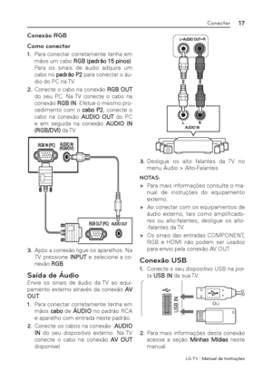 Page 17LG T V | Manual de Instruções
17Conectar
Conexão RGB
Como conectar
1. Para conectar corretamente tenha em 
mãos um cabo RGB (padrão 15 pinos). 
Para os sinais de áudio adquira um 
cabo no padrão P2 para conectar o áu-
dio do PC na TV.
2. Conecte o cabo na conexão RGB OUT 
do seu PC. Na TV conecte o cabo na 
conexão RGB IN. Efetue o mesmo pro-
cedimento com o cabo P2, conecte o 
cabo na conexão AUDIO OUT do PC 
e em seguida na conexão AUDIO IN 
(RGB/DVI) da TV.
3. Após a conexão ligue os aparelhos. Na 
TV...