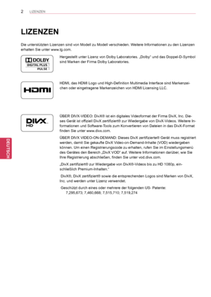 Page 2
2
DEU
DEUTSCH
LIZENZEN
DEU
DEUTSCH
LIZENZEN
Die unterstützten Lizenzen sind von Modell zu Modell verschieden. Weitere Informationen zu den Lizenzen 
erhalten Sie unter www.lg.com.
Hergestellt unter Lizenz von Dolby Laboratories. „Dolby“ und das D\
oppel-D-Symbol 
sind Marken der Firma Dolby Laboratories.
HDMI, das HDMI Logo und High-Definition Multimedia Interface sind Marken\
zei-
chen oder eingetragene Markenzeichen von HDMI Licensing LLC.
ÜBER DIVX-VIDEO: DivX® ist ein digitales Videoformat der Firma...
