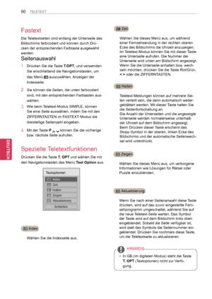 Page 90
90
DEU
DEUTSCH
TELETEXT
Fastext
Spezielle Teletextfunktionen
Wählen Sie die Indexseite aus.
Wählen Sie dieses Menü aus, um während 
einer Fernsehsendung in der rechten oberen 
Ecke des Bildschirms die Uhrzeit anzuzeigen.
Im Teletext-Modus können Sie mit dieser Taste 
eine Unterseite aufrufen. Die Nummer der 
Unterseite wird unten am Bildschirm angezeigt. 
Wenn Sie die Unterseite anhalten bzw. wech-
seln möchten, drücken Sie die Taste Rot/Grün, 
< > oder die ZIFFERNTASTEN.
Teletext-Meldungen können auf...