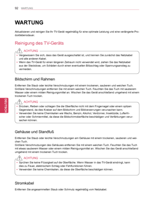 Page 92
92
DEU
DEUTSCH
WARTUNG
WARTUNG
Aktualisieren und reinigen Sie Ihr TV-Gerät regelmäßig für eine optimale Leistung und eine verlä\
ngerte Pro-
duktlebensdauer.
Reinigung des TV-Geräts
 yVergewissern Sie sich, dass das Gerät ausgeschaltet ist, und trennen S\
ie zunächst das Netzkabel 
und alle anderen Kabel.
 yWenn das TV-Gerät für einen längeren Zeitraum nicht verwendet wird, ziehen\
 Sie das Netzkabel 
aus der Steckdose, um Schäden durch einen eventuellen Blitzschlag ode\
r Spannungsanstieg zu...