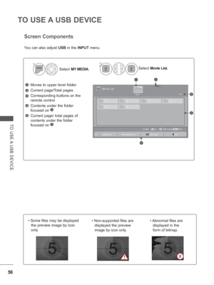 Page 104
56
TO USE A USB DEVICE
TO USE A USB DEVICE
Screen Components
Moves to upper level folder
Current page/Total pages
Corresponding buttons on the 
remote control
Contents under the folder 
focused on 
1
Current page/ total pages of 
contents under the folder 
focused on 
1
1
3
4
5
2
Select MY MEDIA . Select 
Movie List.
2
1
You can also adjust  USB in the  INPUT  menu.
Page 1/1Movie List
Drive1Page 1/1
MarkMARKPlay Page Change
MoveP
003001 002
004
005 006
21
3
4
5
To Photo ListChange NumbersMark ModeExit
•...