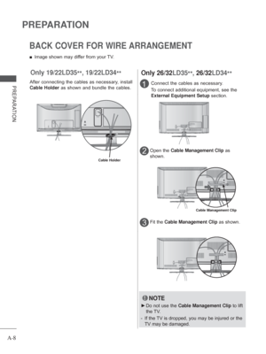 Page 12
A-8
PREPARATION
PREPARATIONConnect the cables as necessary.
To connect additional equipment, see the 
External Equipment Setup section.1
Open the Cable Management Clip  as 
shown.2
Fit the  Cable Management Clip  as shown.3
Only 26/32LD35
**, 26/32LD34
**
Cable Management Clip
BACK COVER FOR WIRE ARRANGEMENT
 
■ Image shown may differ from your TV.
NOTE
 
► Do not use the  Cable Management Clip  to lift 
the TV.
-   If the TV is dropped, you may be injured or the 
TV may be damaged.
Only 19/22LD35
**,...