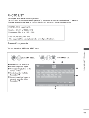 Page 113
65
TO USE A USB DEVICE
Screen Components
You can view photo files on USB storage device.
The On Screen Display may be different from your TV. Images are an example to assist with the TV operation.
When you are watching the photo by the Photo List function, you can not \
change the picture mode.
PHOTO LIST
PHOTO(*.JPEG) supporting file
Baseline : 64 x 64 to 15360 x 8640
Progressive : 64 x 64 to 1920 x 1440
• You can play JPEG files only.
• Non-supported files are displayed in the form of predefined...