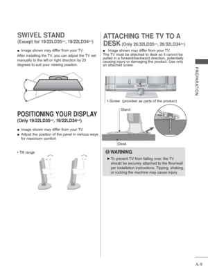 Page 13
A-9
PREPARATION
SWIVEL STAND
(Except for 19/22LD35**,
  19/22LD34
**)
 
■ Image shown may differ from your TV.
After installing the TV, you can adjust the TV set 
manually to the left or right direction by 20 
degrees to suit your viewing position.
POSITIONING YOUR DISPLAY 
(Only 19/22LD35 **, 19/22LD34
**)
 
■ Image shown may differ from your TV.
 
■ Adjust the position of the panel in various ways 
for maximum comfort.
• Tilt range
ATTACHING THE TV TO A 
DESK
 (Only 26/32LD35 **, 26/32LD34
**)
Desk...