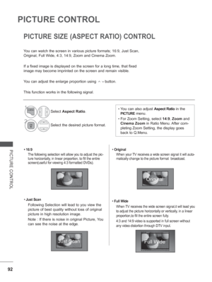 Page 140
92
PICTURE CONTROL
PICTURE CONTROL• 16:9The following selection will allow you to adjust the pic-
ture horizontally, in linear proportion, to fill the entire 
screen(useful for viewing 4:3 formatted DVDs).
•  Just Scan
Following Selection will lead to you view the 
picture of best quality without loss of original 
picture in high resolution image.
Note : If there
 is noise in original Picture, You 
can see the noise at the edge.
•  Original 
When your TV receives a wide screen signal it will auto-...