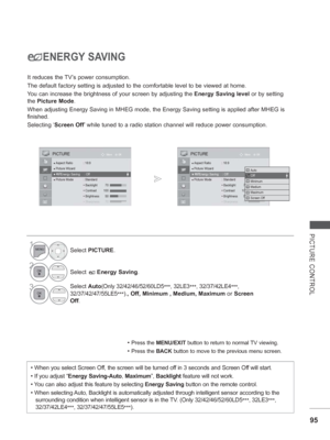 Page 143
95
PICTURE CONTROL
ENERGY SAVING
It reduces the TV’s power consumption.
The default factory setting is adjusted to the comfortable level to be v\
iewed at home.
You can increase the brightness of your screen by adjusting the Energy Saving level or by setting 
the  Picture Mode .
When adjusting Energy Saving in MHEG mode, the Energy Saving setting is \
applied after MHEG is 
finished.
Selecting ‘ Screen Off ’ while tuned to a radio station channel will reduce power consumption.
• Press the MENU/EXIT...