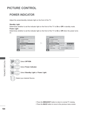 Page 152
104
PICTURE CONTROL
PICTURE CONTROL
POWER INDICATOR 
Adjust the power/standby indicator light on the front of the TV.
Standby Light 
Determines whether to set the indicator light on the front of the TV to  On or  Off in standby mode.
Power Light 
Determines whether to set the indicator light on the front of the TV to  On or  Off  when the power turns 
on.
• Press the  MENU/EXIT  button to return to normal TV viewing.
• Press the BACK button to move to the previous menu screen.
1Select OPTION .
2Select...