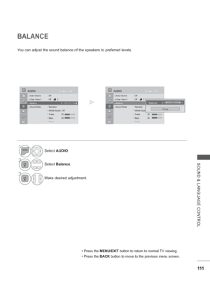 Page 159
111
SOUND & LANGUAGE CONTROL
BALANCE
You can adjust the sound balance of the speakers to preferred levels.
• Press the MENU/EXIT  button to return to normal TV viewing.
• Press the BACK button to move to the previous menu screen.
1Select AUDIO .
2Select Balance .
3
Make desired adjustment.
OK
Move
●
 Auto Volume  : Off
● Clear Voice II  : Off  3
● Balance   0
● Sound Mode  : Standard
  • Infinite Sound : Off
 • Treble 50
 • Bass 50
 
RRR•Re•Re•Re•ReRe Rettsetsetsetsetsetset
AUDIO
●  Balance   0LR
OK...