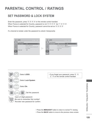 Page 173
125
PARENTAL CONTROL / RATINGS
PARENTAL CONTROL / RATINGS
SET PASSWORD & LOCK SYSTEM
Enter the password, press ‘0’,‘0’,‘0’,‘0’ on the remote control handset.
When France is selected for Country, password is not ‘0’,‘0’,‘0’,‘0’  but ‘1’,’2’,’3’,’4’.
When France is selected for Country, password cannot be set as ‘0’,‘0’,‘0’,‘0’ .
If a channel is locked, enter the password to unlock it temporarily.
• Press the MENU/EXIT  button to return to normal TV viewing.
• Press the BACK button to move to the previous...