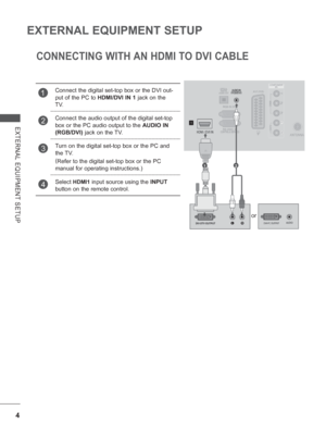 Page 52
4
EXTERNAL EQUIPMENT SETUP
EXTERNAL EQUIPMENT SETUP
CONNECTING WITH AN HDMI TO DVI CABLE
1Connect the digital set-top box or the DVI out-
put of the PC to HDMI/DVI IN 1 jack on the 
TV.
2Connect the audio output of the digital set-top 
box or the PC audio output to the  AUDIO IN 
(RGB/DVI)  jack on the TV.
3Turn on the digital set-top box or the PC and 
the TV. 
(
Refer to the digital set-top box or the PC 
manual for operating instructions.)
4Select HDMI1  input source using the  INPUT 
button on the...