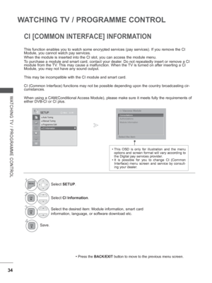 Page 82
34
WATCHING TV / PROGRAMME CONTROL
WATCHING TV / PROGRAMME CONTROL
CI [COMMON INTERFACE] INFORMATION
This function enables you to watch some encrypted services (pay service\
s). If you remove the CI 
Module, you cannot watch pay services.
When the module is inserted into the CI slot, you can access the module \
menu.
To purchase a module and smart card, contact your dealer. Do not repeatedly insert or remove a CI 
module from the TV. This may cause a malfunction. When the TV is turned on after inserting...