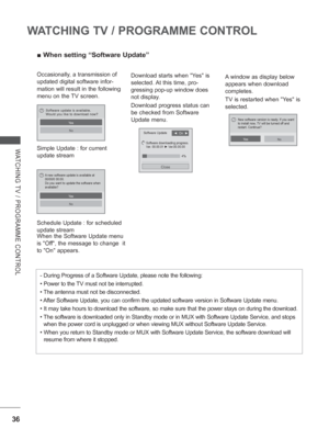 Page 84
36
WATCHING TV / PROGRAMME CONTROL
WATCHING TV / PROGRAMME CONTROL
 
■ When setting “Software Update”
Occasionally, a transmission of 
updated digital software infor-
mation will result in the following 
menu on the TV screen.
Simple Update : for current 
update stream
Schedule Update : for scheduled 
update stream A window as display below 
appears when download 
completes.
TV is restarted when Yes is 
selected.
When the Software Update menu 
is Off, the message to change  it 
to On appears. Download...