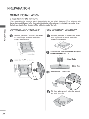 Page 10
A-6
PREPARATION
PREPARATION
STAND INSTALLATION
Only 19/22LD35**, 19/22LD34
**
 
■ Image shown may differ from your TV.
When assembling the desk type stand, check whether the bolt is fully tig\
htened. (If not tightened fully, 
the product can tilt forward after the product installation.) If you ti\
ghten the bolt with excessive force, 
the bolt can deviate from abrasion of the tightening part of the bolt. 
Only 26/32LD35 **, 26/32LD34
**
Carefully place the TV screen side down 
on a cushioned surface to...