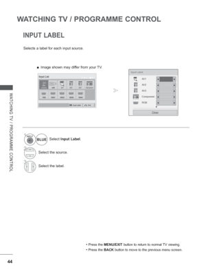 Page 92
44
WATCHING TV / PROGRAMME CONTROL
WATCHING TV / PROGRAMME CONTROL
INPUT LABEL
Selects a label for each input source.• 
Press the MENU/EXIT  button to return to normal TV viewing.
• Press the BACK button to move to the previous menu screen.
1Select Input Label .
2Select the source.
3Select the label.
BLUE
Input Label
AV 1
AV 2
AV 3
Component
RGB
Close
▼
◄►
◄►
◄►
◄►
◄►
AntennaUSB
HDMI2HDMI3HDMI4HDMI1
AV 1AV 2Component
RGB
OK
MoveInput List
Input LabelExit
AV 3
 
■ Image shown may differ from your TV.
 