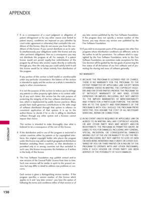 Page 130APPENDIX
130
APPENDIX
7. If,  as  a  consequence  of  a  court  judgment  or  allegation  of
patent  infringement  or  for  any  other  reason  (not  limited  to
patent  issues),  conditions  are  imposed  on  you  (whether  by
court order, agreement or otherwise) that contradict the con-
ditions of this license, they do not excuse you from the con-
ditions of this license. If you cannot distribute so as to satis-
fy simultaneously your obligations under this license and any
other  pertinent...