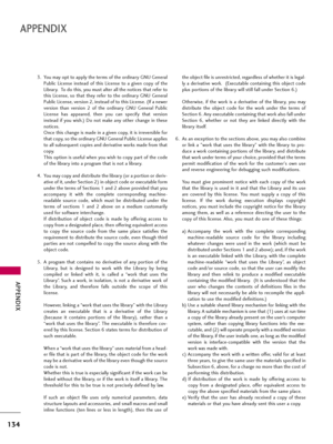 Page 134APPENDIX
134
APPENDIX
3. You may opt to apply the terms of the ordinary GNU General
Public  License  instead  of  this  License  to  a  given  copy  of  the
Library.  To do this, you must alter all the notices that refer to
this  License,  so  that  they  refer  to  the  ordinary  GNU  General
Public License, version 2, instead of to this License. (If a newer
version  than  version  2  of  the  ordinary  GNU  General  Public
License  has  appeared,  then  you  can  specify  that  version
instead  if  you...