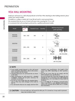 Page 22PREPARATION
22
VESA WALL MOUNTING
PREPARATION
Install your wall mount on a solid wall perpendicular to the floor. When attaching to other building materials, please
contact your nearest installer.
If installed on a ceiling or slanted wall, it may fall and result in severe personal injury.
We recommend that you use an LG brand wall mount when mounting the TV to a wall.
LG recommends that wall mounting be performed by a qualified professional installer.
G GDo not install your wall mount kit while your TV...