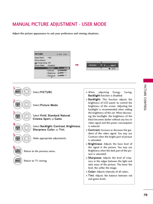 Page 79PICTURE CONTROL
79
MANUAL PICTURE ADJUSTMENT - USER MODE
Adjust the picture appearance to suit your preference and viewing situations.
Select P PI
IC
CT
TU
UR
RE
E
.
Make appropriate adjustments. Select B Ba
ac
ck
kl
li
ig
gh
ht
t
, C Co
on
nt
tr
ra
as
st
t
, B Br
ri
ig
gh
ht
tn
ne
es
ss
s
,
S Sh
ha
ar
rp
pn
ne
es
ss
s
, C Co
ol
lo
or
r
, or T Ti
in
nt
t
.
1
MENU
Select P Pi
ic
ct
tu
ur
re
e 
 M
Mo
od
de
e
.
2ENTER
Select V Vi
iv
vi
id
d
,S St
ta
an
nd
da
ar
rd
d
, N Na
at
tu
ur
ra
al
l
,
C Ci
in
ne
em...
