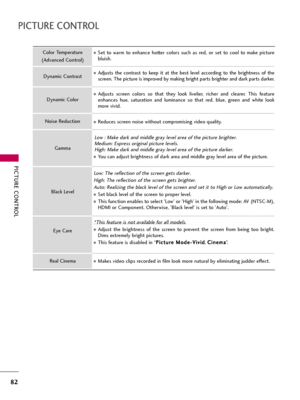 Page 82PICTURE CONTROL
82
PICTURE CONTROL
Set  to  warm  to  enhance  hotter  colors  such  as  red,  or  set  to  cool  to  make  picture
bluish.
Adjusts  the  contrast  to  keep  it  at  the  best  level  according  to  the  brightness  of  the
screen. The picture is improved by making bright parts brighter and dark parts darker.
Adjusts  screen  colors  so  that  they  look  livelier,  richer  and  clearer.  This  feature
enhances  hue,  saturation  and  luminance  so  that  red,  blue,  green  and  white...