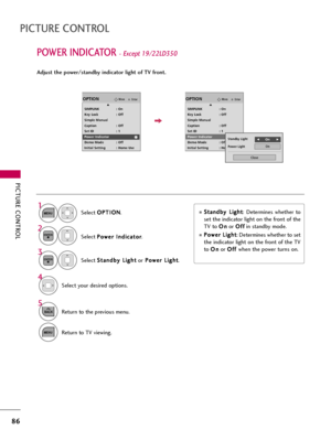 Page 86PICTURE CONTROL
86
POWER INDICATOR - Except 19/22LD350
PICTURE CONTROL
Select O OP
PT
TI
IO
ON
N
.
Select P Po
ow
we
er
r 
 I
In
nd
di
ic
ca
at
to
or
r
.
1
MENU
2ENTER
Select S St
ta
an
nd
db
by
y 
 L
Li
ig
gh
ht
t
orP Po
ow
we
er
r 
 L
Li
ig
gh
ht
t
.
3
ENTER
Select your desired options.
4
5
BACKReturn to the previous menu.
MENUReturn to TV viewing.
EnterMoveOPTION
SIMPLINK : On
Key Lock : Off
Simple Manual
Caption : Off
Set ID : 1
Power Indicator
Demo Mode : Off
Initial Setting : Home Use...