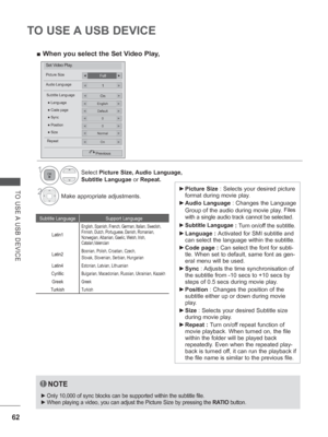 Page 110
62
TO USE A USB DEVICE
TO USE A USB DEVICE 
► Picture Size  : Selects your desired picture 
format during movie play.
 
► Audio Language  : Changes the Language 
Group of the audio during movie play. 
Files 
with a single audio track cannot be selected.
 
► Subtitle Langugae
 : Turn on/off the subtitle.
 
► Language :  Activated for SMI subtitle and 
can select the language within the subtitle.
 
► Code page :  Can select the font for subti-
tle. When set to default, same font as gen-
eral menu will be...