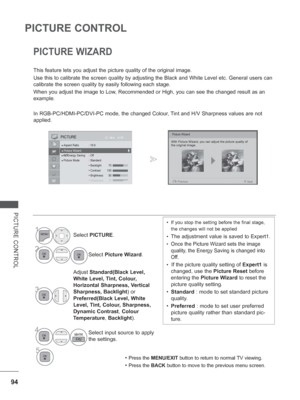 Page 142
94
PICTURE CONTROL
PICTURE CONTROL
PICTURE WIZARD
This feature lets you adjust the picture quality of the original image.
Use this to calibrate the screen quality by adjusting the Black and Whit\
e Level etc. General users can 
calibrate the screen quality by easily following each stage.
When you adjust the image to Low, Recommended or High, you can see the changed result as an 
example.
In RGB-PC/HDMI-PC/DVI-PC mode, the changed Colour, Tint and H/V Sharpness values are not 
applied.
Picture Wizard...