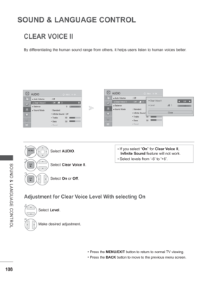 Page 156
108
SOUND & LANGUAGE CONTROL
SOUND & LANGUAGE CONTROL
CLEAR VOICE II
By differentiating the human sound range from others, it helps users listen to\
 human voices better.
Adjustment for Clear Voice Level With selecting On
• Press the MENU/EXIT  button to return to normal TV viewing.
• Press the BACK button to move to the previous menu screen.
• If you select “ On” for  Clear Voice II , 
Infinite Sound  feature will not work.
• Select levels from ‘-6’ to ’+6’.
1Select AUDIO .
2Select Clear Voice II ....