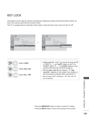 Page 177
129
PARENTAL CONTROL / RATINGS
KEY LOCK
This feature can be used to prevent unauthorized viewing by locking out \
the front panel controls, so 
that it can only be used with the remote control.
This TV is programmed to remember which option it was last set to even if you\
 turn the TV off.
• Press the MENU/EXIT  button to return to normal TV viewing.
• Press the BACK button to move to the previous menu screen.
• In Key Lock  ‘On ’, if the TV is turned off, press the  
/ I
, INPUT, P        (or P  ▲▼ )...