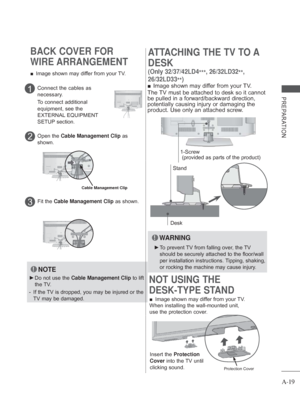 Page 23
A-19
PREPARATION
BACK COVER FOR 
WIRE ARRANGEMENT
 
■ Image shown may differ from your TV.
NOTE
 
► Do not use the  Cable Management Clip  to lift 
the TV.
-   If the TV is dropped, you may be injured or the 
TV may be damaged.
Connect the cables as 
necessary.
To connect additional 
equipment, see the 
EXTERNAL EQUIPMENT 
SETUP section.1
  Open the  Cable Management Clip  as 
shown.2
Cable Management Clip
Fit the  Cable Management Clip  as shown.3
 
■ Image shown may differ from your TV.
When...