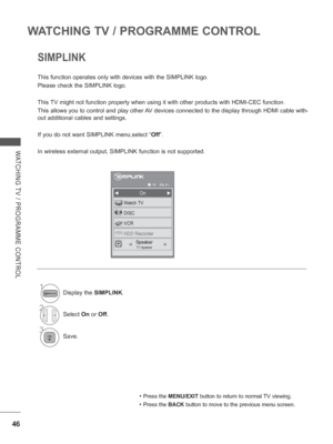 Page 94
46
WATCHING TV / PROGRAMME CONTROL
WATCHING TV / PROGRAMME CONTROL
SIMPLINK
This function operates only with devices with the SIMPLINK logo.
Please check the SIMPLINK logo.
This TV might not function properly when using it with other products with HD\
MI-CEC function.
This allows you to control and play other AV devices connected to the display through HDMI cable with-
out additional cables and settings.
If you do not want SIMPLINK menu,select “Off”.
In wireless external output, SIMPLINK function is not...