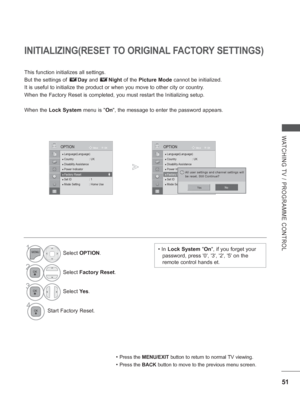 Page 99
51
WATCHING TV / PROGRAMME CONTROL
OK
Move
●
 Language(Language)● Country : UK● Disability Assistance● Power Indicator● Factory Reset● Set ID  : 1● Mode Setting  : Home Use
OPTION
● Factory Reset
INITIALIZING(RESET TO ORIGINAL FACTORY SETTINGS)
This function initializes all settings. 
But the settings of        Day  and        Night  of the  Picture Mode  cannot be initialized.
It is useful to initialize the product or when you move to other city or\
 country.
When the Factory Reset is completed, you...