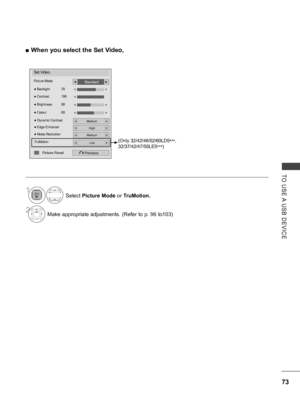 Page 121
73
TO  USE A  USB  DEVICE
 ■When you select the Set Video,
Set Video.
Picture Mode
● Dynamic Contrast
Previous
● Backlight  70
● Brightness  50
● Colour  60
● Contrast  100
◄►
◄►
Standard◄►
Medium◄►
● Edge EnhancerHigh◄►
● Noise ReductionMedium◄►
TruMotionLow◄►
◄►
◄
Picture Reset
(Only 32/42/46/52/60LD5***, 
32/37/42/47/55LE5***)
Select Picture Mode or TruMotion.
2Make appropriate adjustments. (Refer to p. 96 to103)
1
   