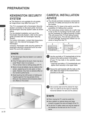 Page 14
A-10
PREPARATION
PREPARATION
 ■This feature is not available for all models.
 ■Image shown may differ from your TV.
KENSINGTON SECURITY 
SYSTEM
2 
CAREFUL INSTALLATION 
ADVICE 
 ■You should purchase necessary components 
to fix the TV safety and secure to the wall on 
the market.
 ■  Position the TV close to the wall to avoid the 
possibility of it falling when pushed.
 ■  The instructions shown below are a safer way 
to set up the TV, by fixing it to the wall, avoid-
ing the possibility of it falling...