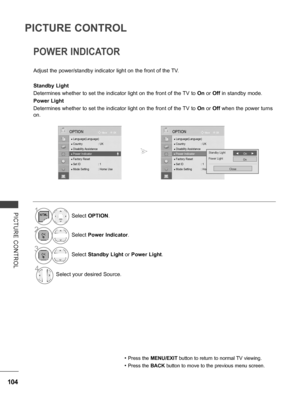 Page 152
104
PICTURE CONTROL
PICTURE  CONTROL
POWER INDICATOR 
Adjust the power/standby indicator light on the front of the TV.
Standby Light 
Determines whether to set the indicator light on the front of the TV to On or Off in standby mode.
Power Light 
Determines whether to set the indicator light on the front of the TV to On or Off when the power turns 
on.
• Press the MENU/EXIT button to return to normal TV viewing.
• Press the BACK button to move to the previous menu screen.
1Select OPTION.
2Select Power...