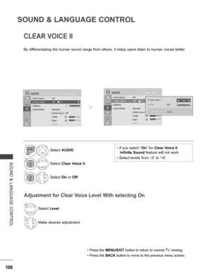 Page 156
108
SOUND & LANGUAGE CONTROL
SOUND  &  LANGUAGE  CONTROL
CLEAR VOICE II
By differentiating the human sound range from others, it helps users listen to human voices better.
Adjustment for Clear Voice Level With selecting On
• Press the MENU/EXIT button to return to normal TV viewing.
• Press the BACK button to move to the previous menu screen.
• If you select “On” for Clear Voice II, 
Infinite Sound feature will not work.
• Select levels from ‘-6’ to ’+6’.
1Select AUDIO.
2Select Clear Voice II.
3Select...