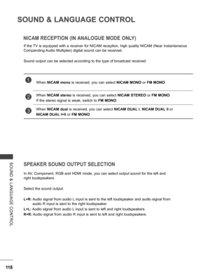 Page 166
118
SOUND & LANGUAGE CONTROL
SOUND  &  LANGUAGE  CONTROL
NICAM RECEPTION (IN ANALOGUE MODE ONLY)
If the TV is equipped with a receiver for NICAM reception, high quality NICAM (Near Instantaneous 
Companding Audio Multiplex) digital sound can be received.
Sound output can be selected according to the type of broadcast received.
SPEAKER SOUND OUTPUT SELECTION
In AV, Component, RGB and HDMI mode, you can select output sound for the left and 
right loudspeakers.
Select the sound output.
L+R:  Audio signal...