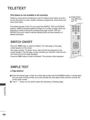 Page 178
130
TELETEXT
TELETEXT
This feature is not available in all countries.
Press the TEXT button to switch to teletext. The initial page or last page 
viewed appears on the screen.
Two page numbers, TV station name, date and time are displayed on the 
screen headline. The first page number indicates your selection, while the sec-
ond shows the current page displayed.
Press the TEXT button to switch off teletext. The previous mode reappears.
SWITCH ON/OFF 
 ■Page selection
   Enter the desired page number as...