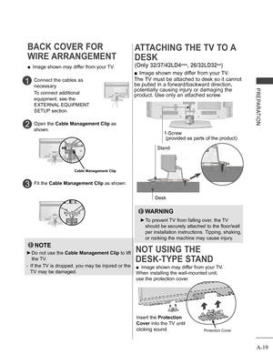 Page 23
A-19
PREPARATION
BACK COVER FOR 
WIRE ARRANGEMENT
 ■Image shown may differ from your TV.
NOTE
 ►Do not use the Cable Management Clip to lift 
the TV.
-    If the TV is dropped, you may be injured or the 
TV may be damaged.
Connect the cables as 
necessary.
To connect additional 
equipment, see the 
EXTERNAL EQUIPMENT 
SETUP section.
1
 Open the Cable Management Clip as 
shown.2
Cable Management Clip
Fit the Cable Management Clip as shown.3
 ■Image shown may differ from your TV.
When installing the...